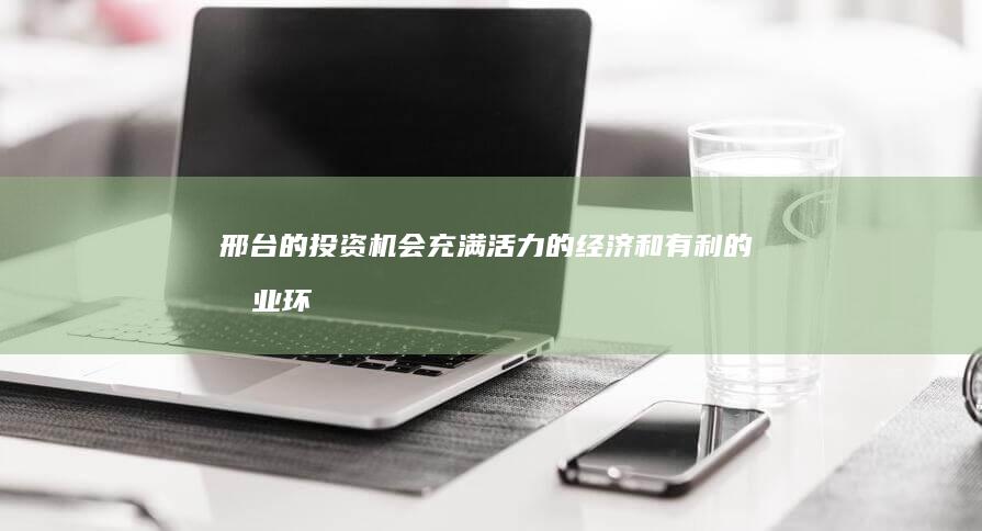 邢台的投资机会：充满活力的经济和有利的商业环境 (邢台的投资机构有哪些)